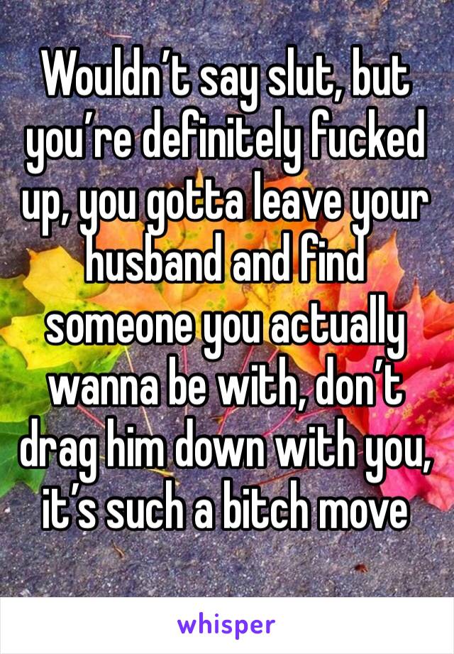 Wouldn’t say slut, but you’re definitely fucked up, you gotta leave your husband and find someone you actually wanna be with, don’t drag him down with you, it’s such a bitch move