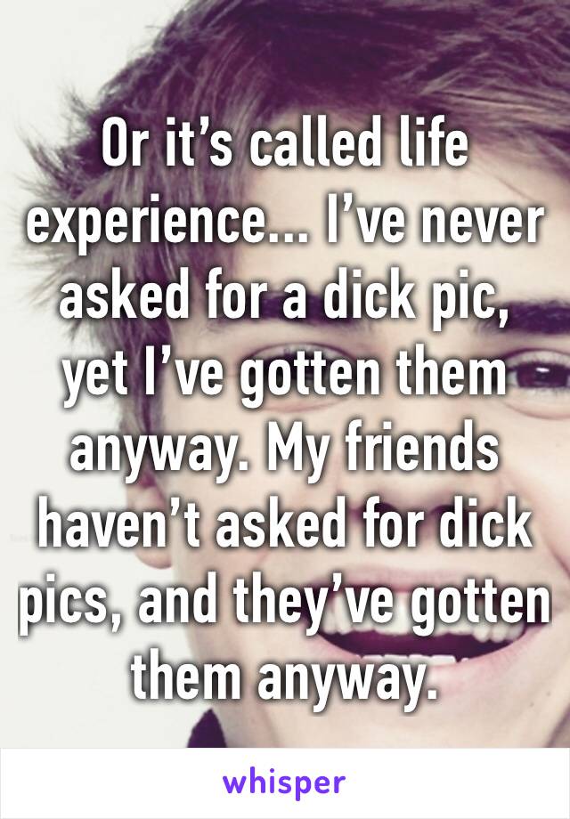 Or it’s called life experience... I’ve never asked for a dick pic, yet I’ve gotten them anyway. My friends haven’t asked for dick pics, and they’ve gotten them anyway. 