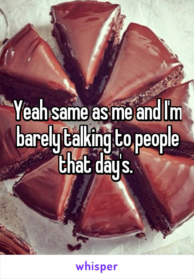 Yeah same as me and I'm barely talking to people that day's. 
