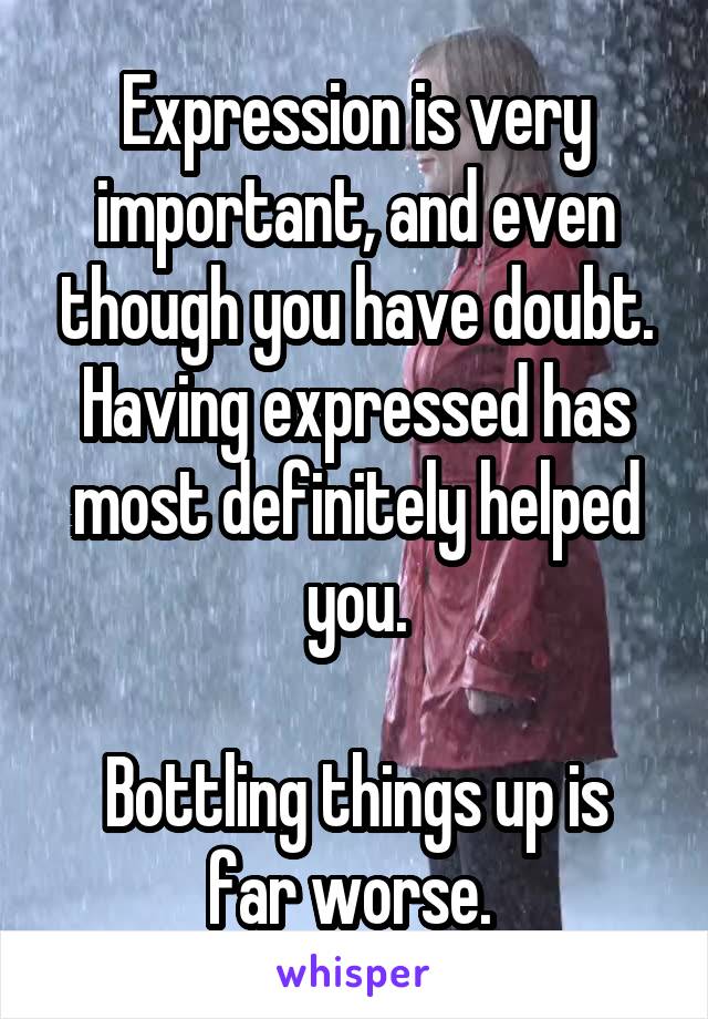 Expression is very important, and even though you have doubt.
Having expressed has most definitely helped you.

Bottling things up is far worse. 