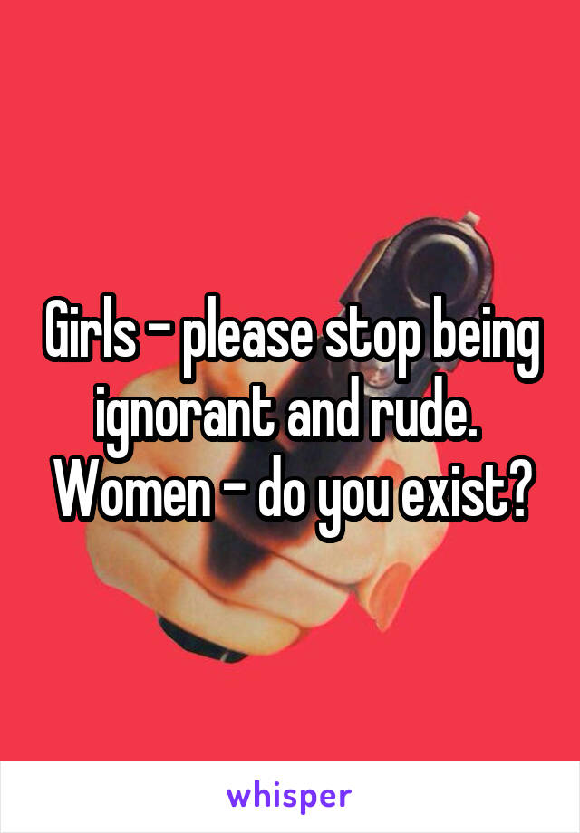 Girls - please stop being ignorant and rude. 
Women - do you exist?