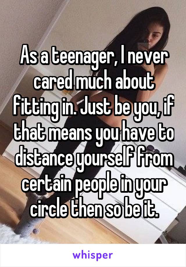 As a teenager, I never cared much about fitting in. Just be you, if that means you have to distance yourself from certain people in your circle then so be it.