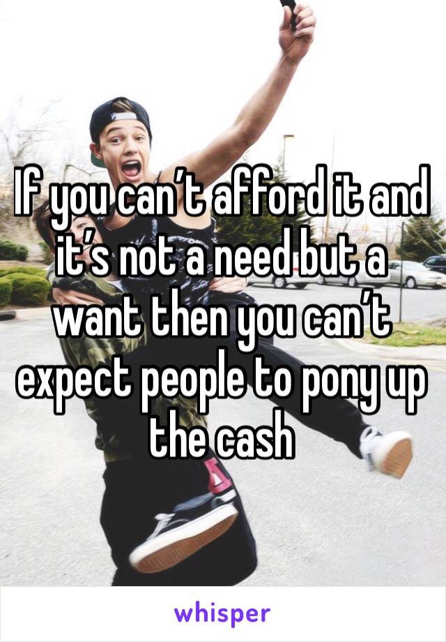 If you can’t afford it and it’s not a need but a want then you can’t expect people to pony up the cash 
