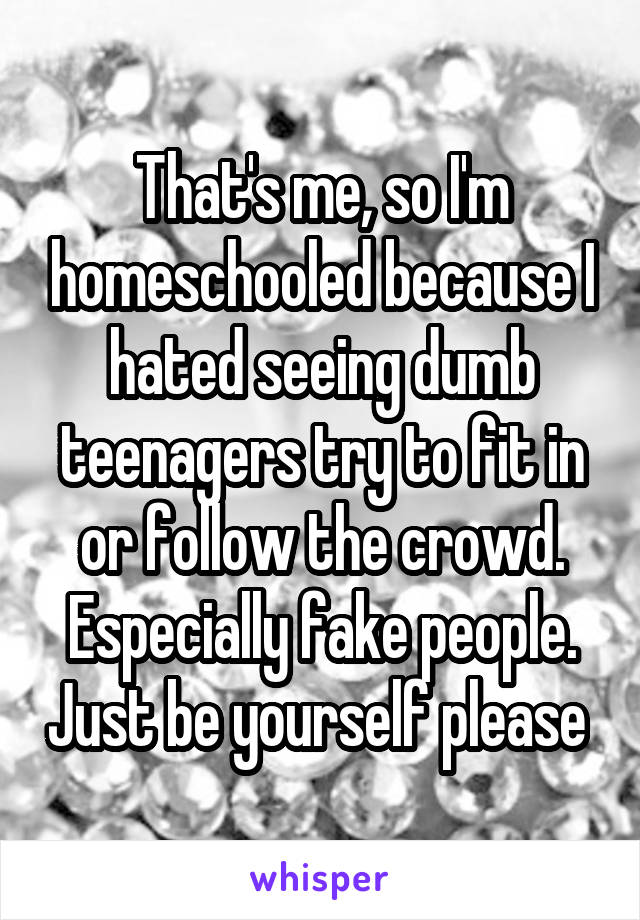 That's me, so I'm homeschooled because I hated seeing dumb teenagers try to fit in or follow the crowd. Especially fake people. Just be yourself please 