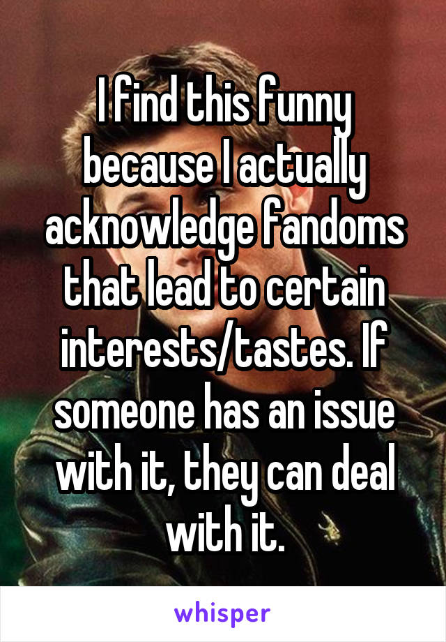 I find this funny because I actually acknowledge fandoms that lead to certain interests/tastes. If someone has an issue with it, they can deal with it.