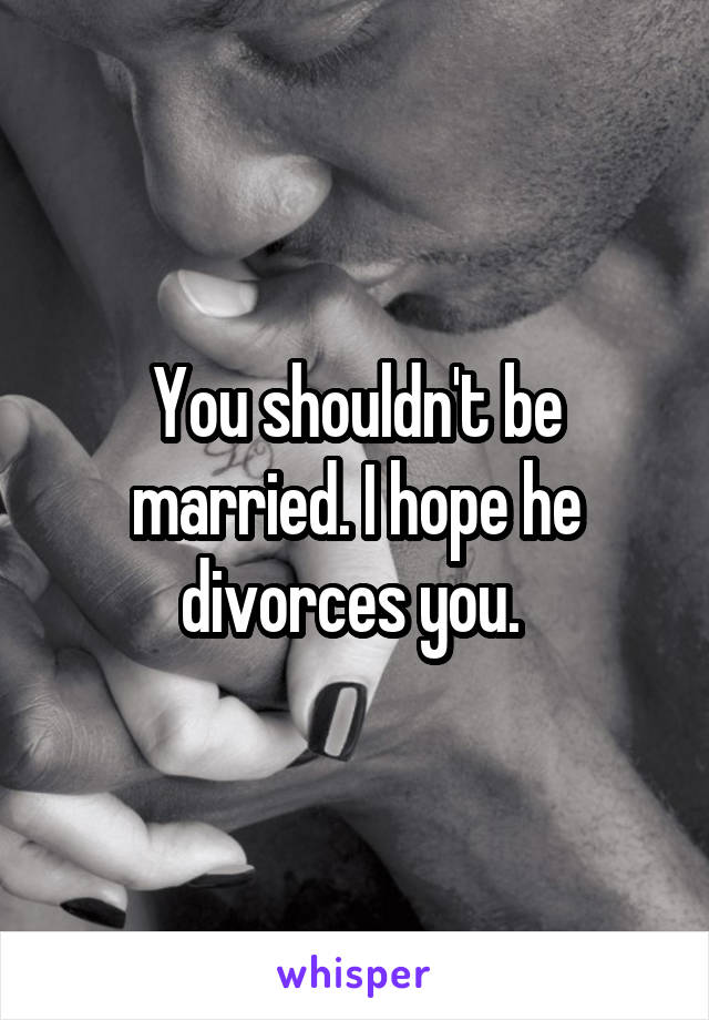 You shouldn't be married. I hope he divorces you. 