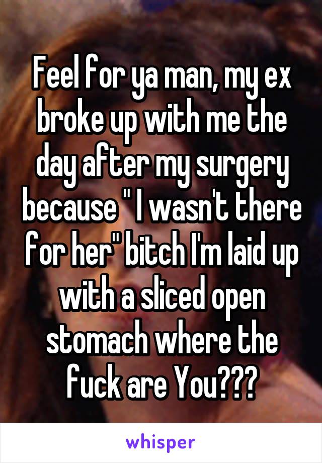 Feel for ya man, my ex broke up with me the day after my surgery because " I wasn't there for her" bitch I'm laid up with a sliced open stomach where the fuck are You???