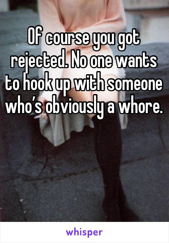 Of course you got rejected. No one wants to hook up with someone who’s obviously a whore.