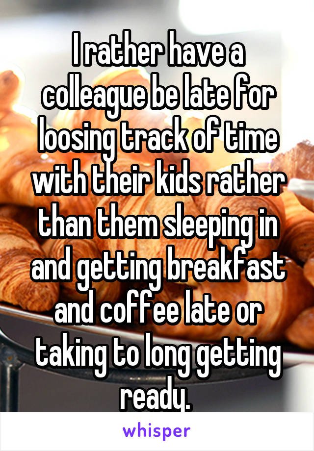 I rather have a colleague be late for loosing track of time with their kids rather than them sleeping in and getting breakfast and coffee late or taking to long getting ready. 