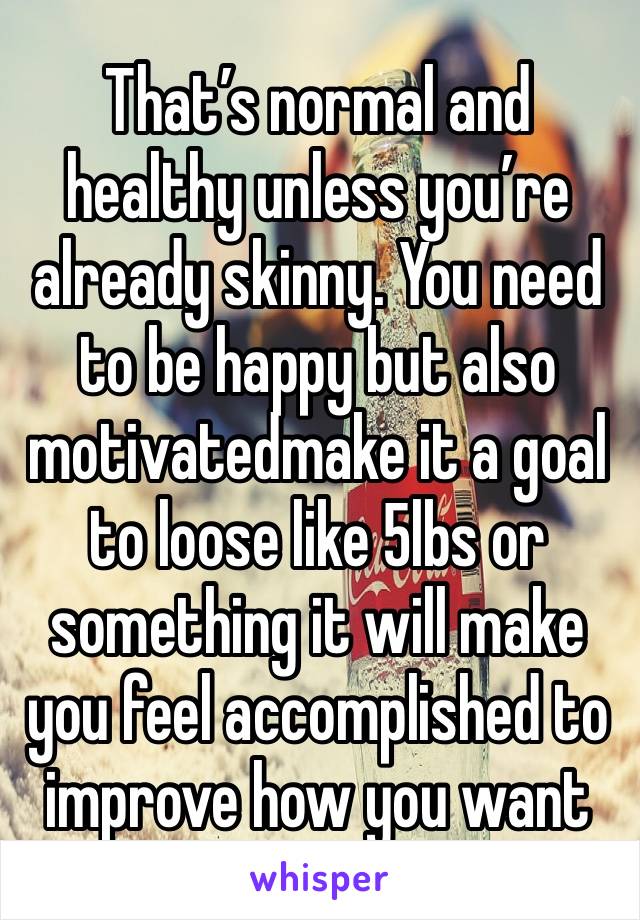 That’s normal and healthy unless you’re already skinny. You need to be happy but also motivatedmake it a goal to loose like 5lbs or something it will make you feel accomplished to improve how you want