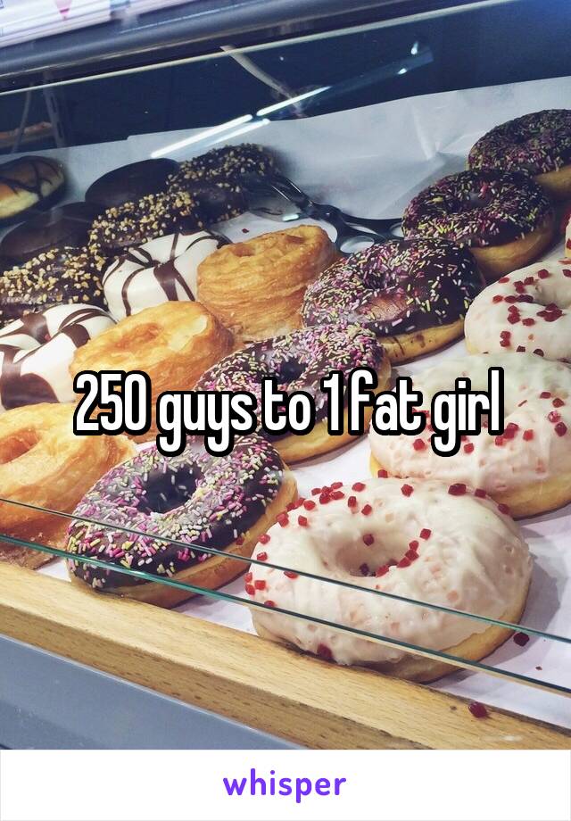 250 guys to 1 fat girl