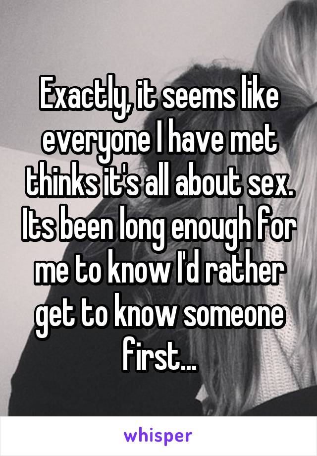 Exactly, it seems like everyone I have met thinks it's all about sex. Its been long enough for me to know I'd rather get to know someone first...