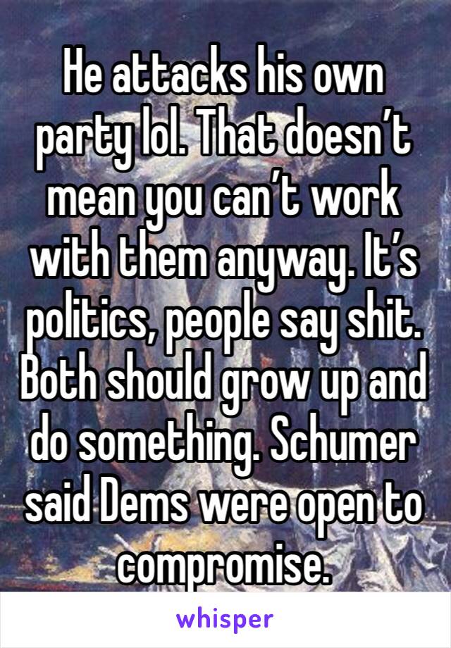 He attacks his own party lol. That doesn’t mean you can’t work with them anyway. It’s politics, people say shit. Both should grow up and do something. Schumer said Dems were open to compromise. 