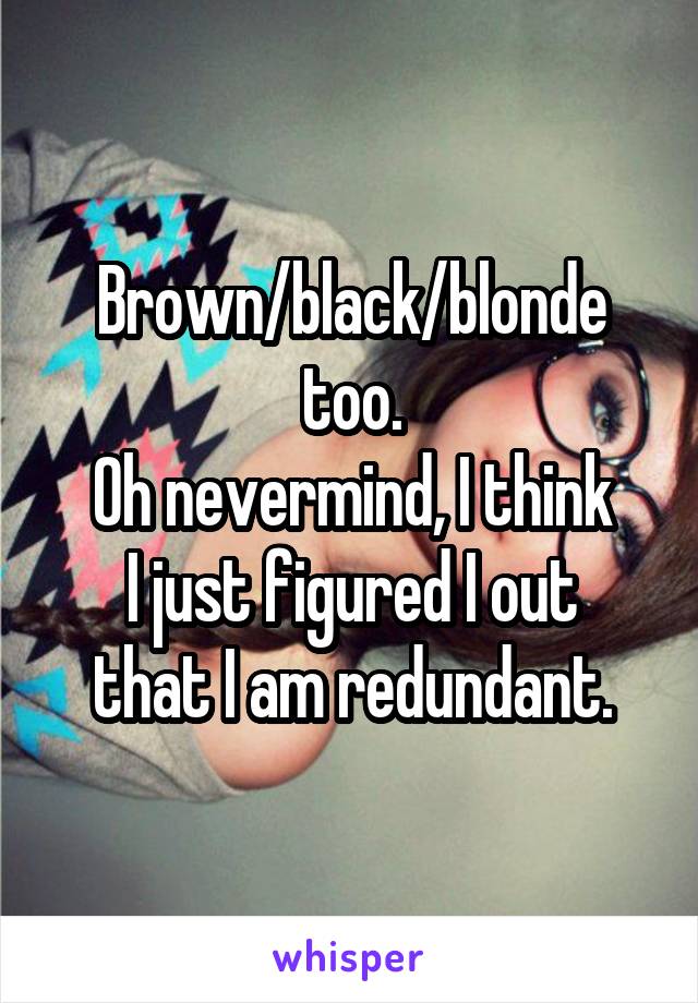 Brown/black/blonde too.
Oh nevermind, I think
I just figured I out that I am redundant.