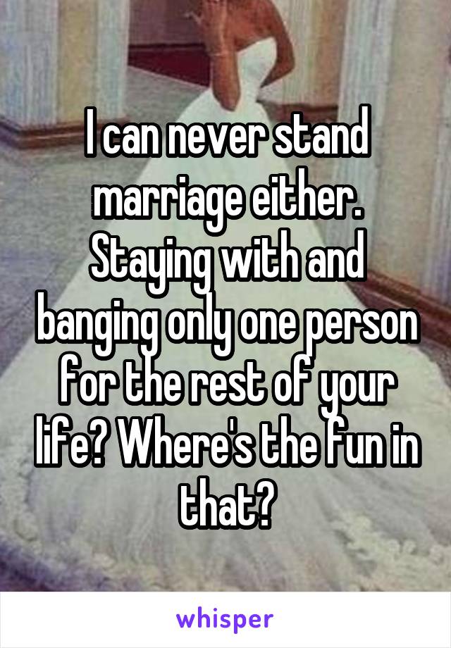 I can never stand marriage either. Staying with and banging only one person for the rest of your life? Where's the fun in that?