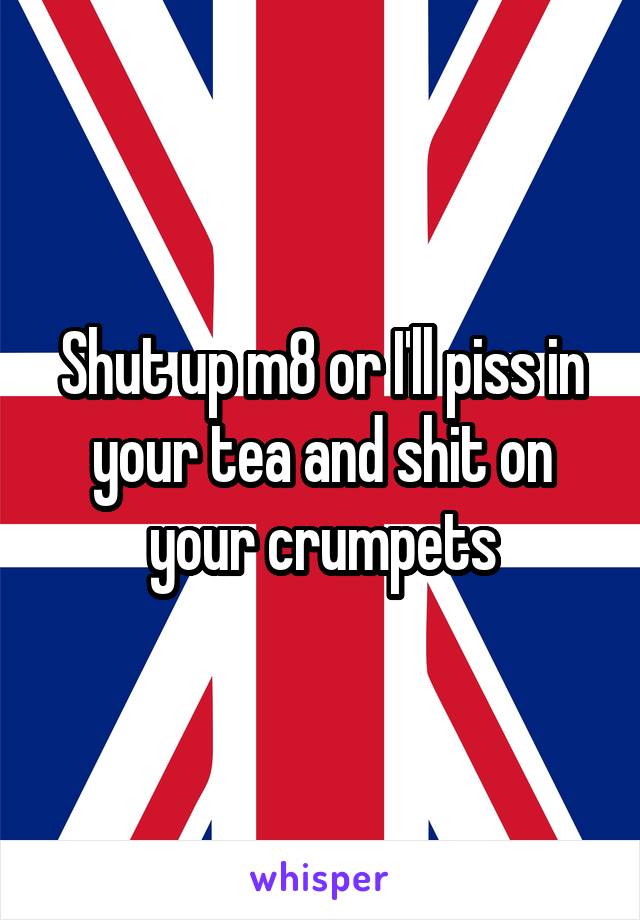 Shut up m8 or I'll piss in your tea and shit on your crumpets