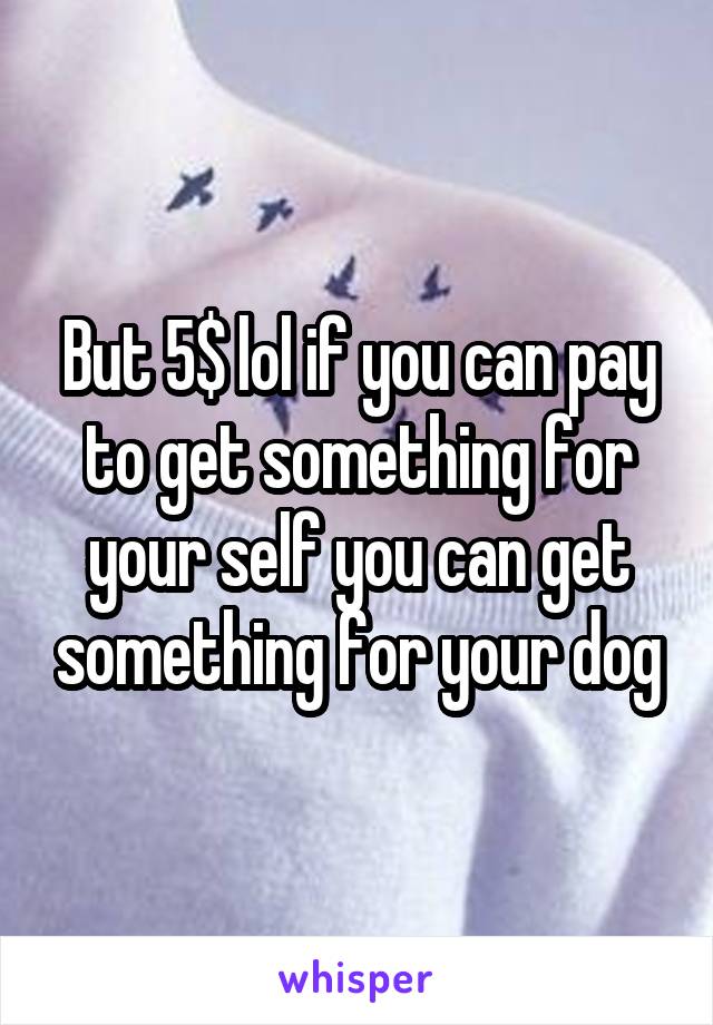 But 5$ lol if you can pay to get something for your self you can get something for your dog