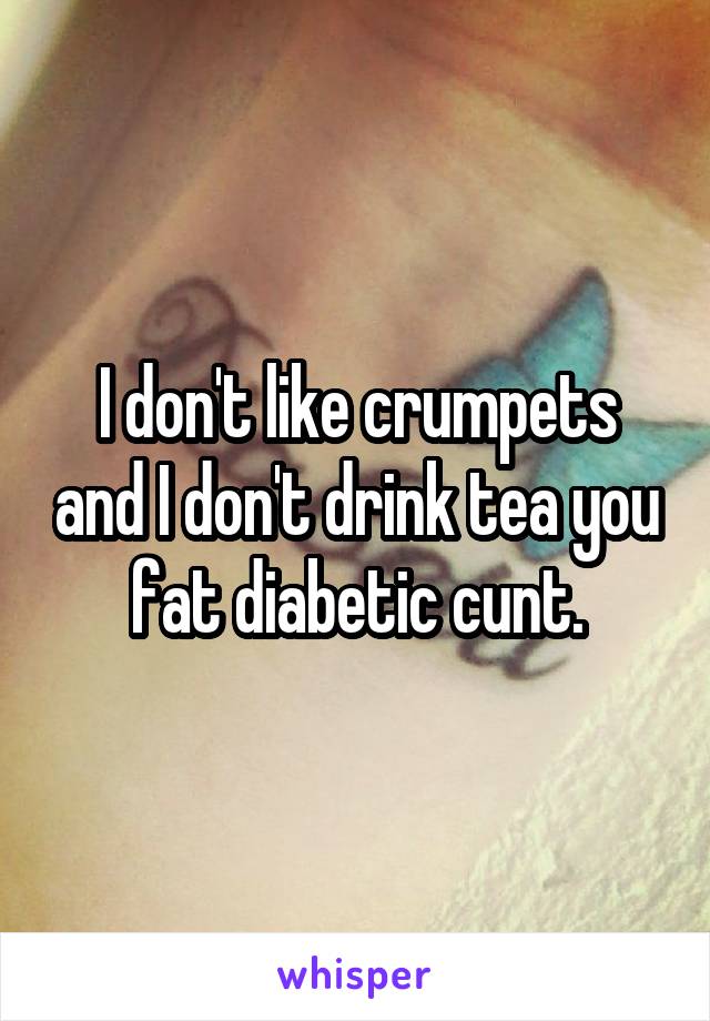 I don't like crumpets and I don't drink tea you fat diabetic cunt.