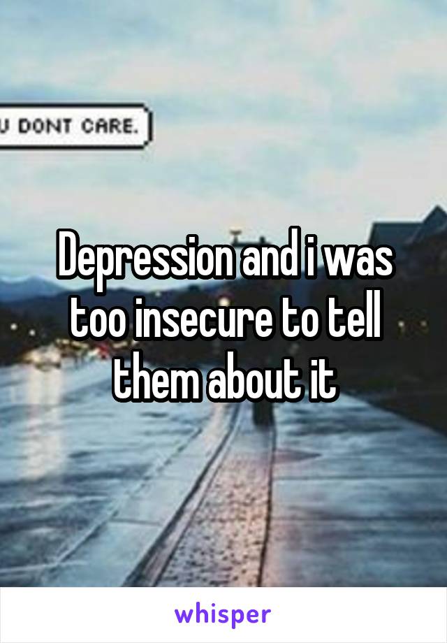 Depression and i was too insecure to tell them about it