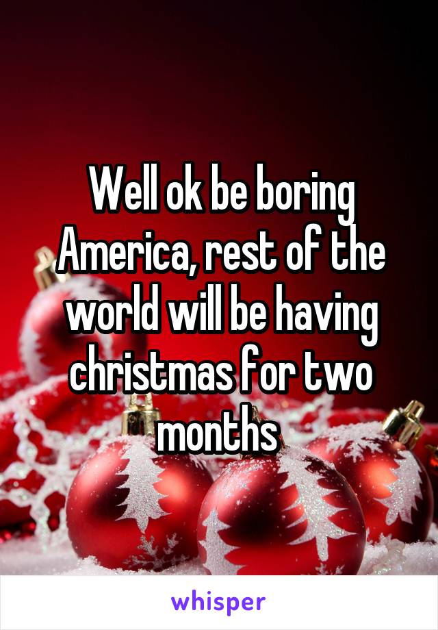 Well ok be boring America, rest of the world will be having christmas for two months 