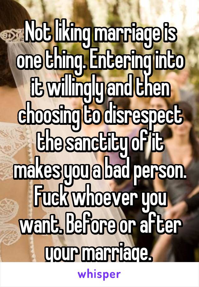 Not liking marriage is one thing. Entering into it willingly and then choosing to disrespect the sanctity of it makes you a bad person. Fuck whoever you want. Before or after your marriage. 