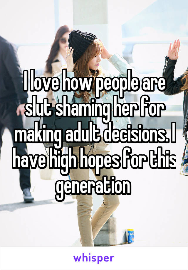I love how people are slut shaming her for making adult decisions. I have high hopes for this generation 