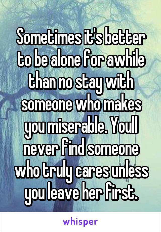 Sometimes it's better to be alone for awhile than no stay with someone who makes you miserable. Youll never find someone who truly cares unless you leave her first.