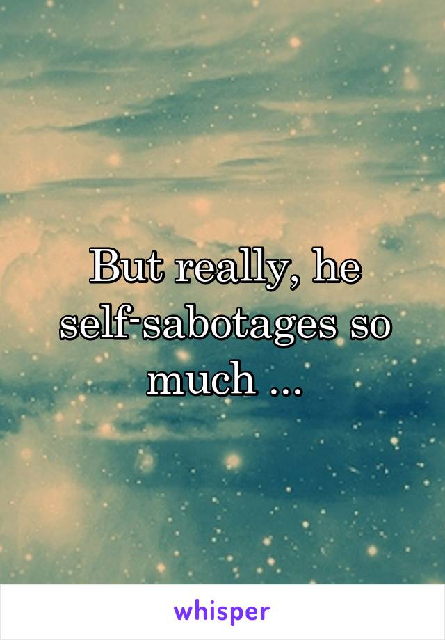 But really, he self-sabotages so much ...