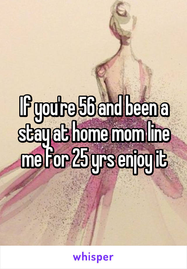 If you're 56 and been a stay at home mom line me for 25 yrs enjoy it