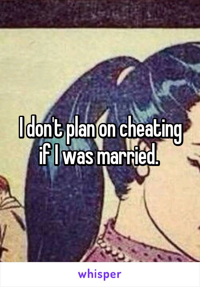 I don't plan on cheating if I was married. 