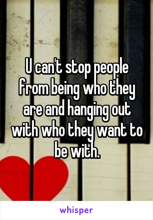 U can't stop people from being who they are and hanging out with who they want to be with.