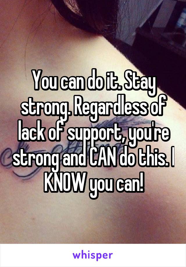 You can do it. Stay strong. Regardless of lack of support, you're strong and CAN do this. I KNOW you can!