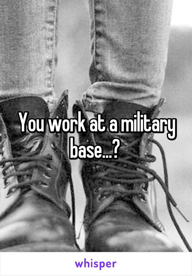 You work at a military base...? 