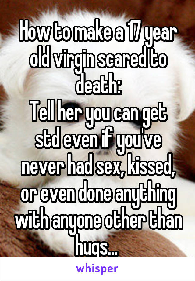 How to make a 17 year old virgin scared to death:
Tell her you can get std even if you've never had sex, kissed, or even done anything with anyone other than hugs... 