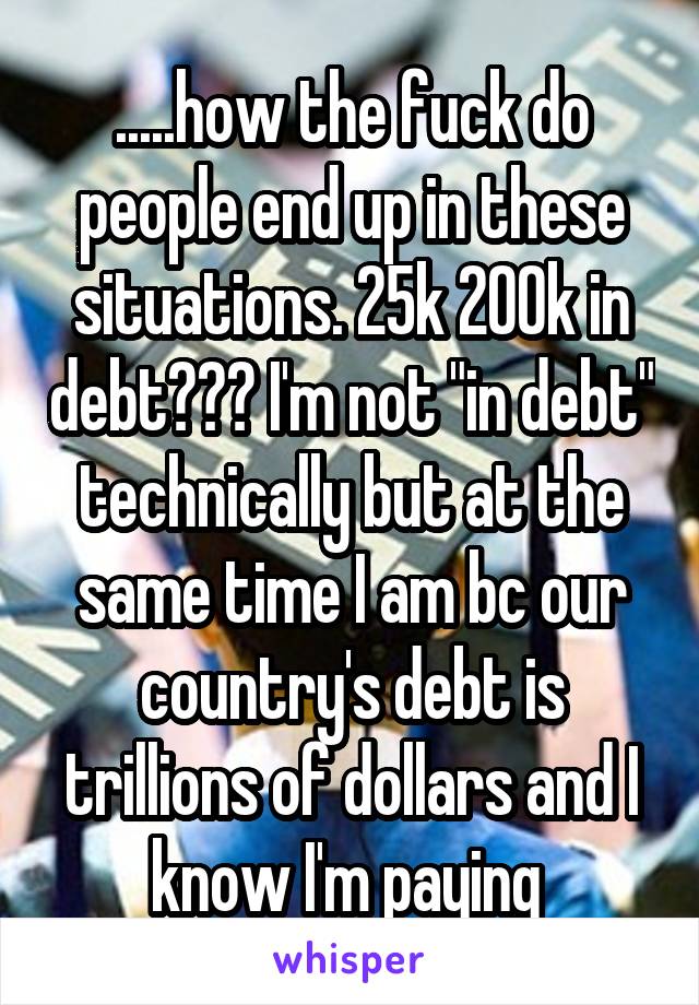 .....how the fuck do people end up in these situations. 25k 200k in debt??? I'm not "in debt" technically but at the same time I am bc our country's debt is trillions of dollars and I know I'm paying 