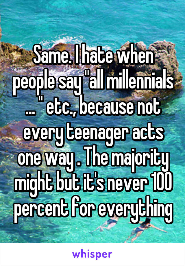 Same. I hate when people say "all millennials ... " etc., because not every teenager acts one way . The majority might but it's never 100 percent for everything
