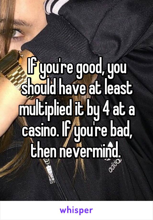 If you're good, you should have at least multiplied it by 4 at a casino. If you're bad, then nevermind. 