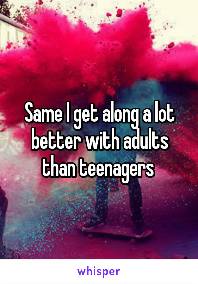 Same I get along a lot better with adults than teenagers 