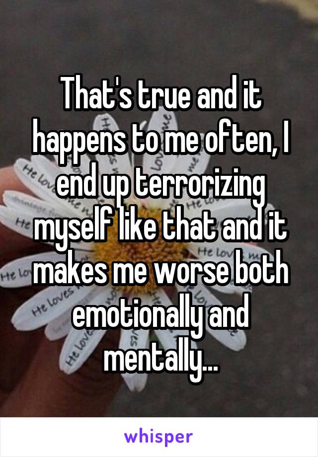 That's true and it happens to me often, I end up terrorizing myself like that and it makes me worse both emotionally and mentally...