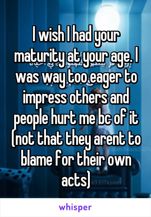 I wish I had your maturity at your age. I was way too eager to impress others and people hurt me bc of it (not that they arent to blame for their own acts)