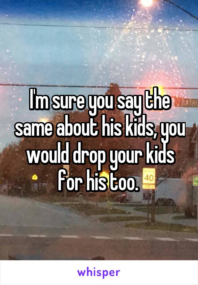 I'm sure you say the same about his kids, you would drop your kids for his too. 