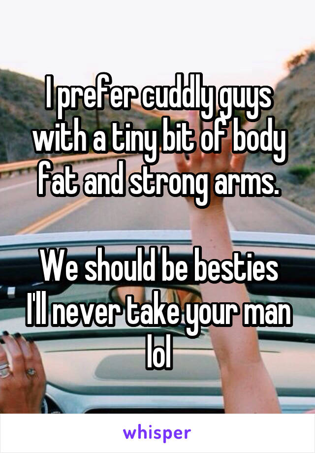 I prefer cuddly guys with a tiny bit of body fat and strong arms.

We should be besties I'll never take your man lol