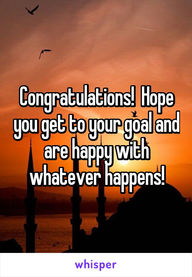 Congratulations!  Hope you get to your goal and are happy with whatever happens!