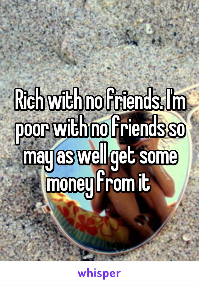 Rich with no friends. I'm poor with no friends so may as well get some money from it 