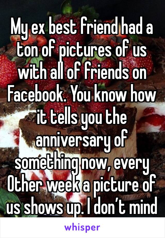 My ex best friend had a ton of pictures of us with all of friends on Facebook. You know how it tells you the anniversary of something now, every Other week a picture of us shows up. I don’t mind