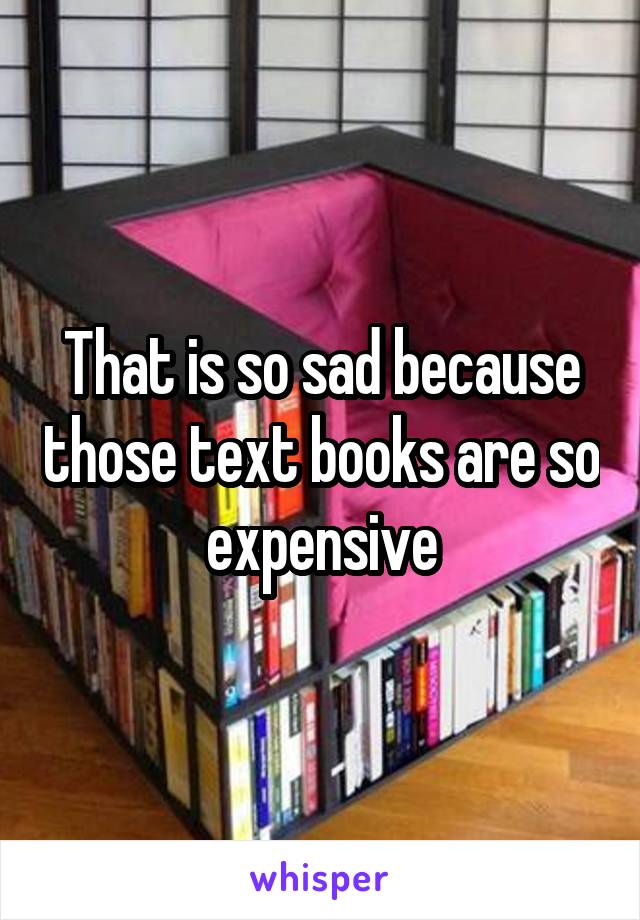 That is so sad because those text books are so expensive