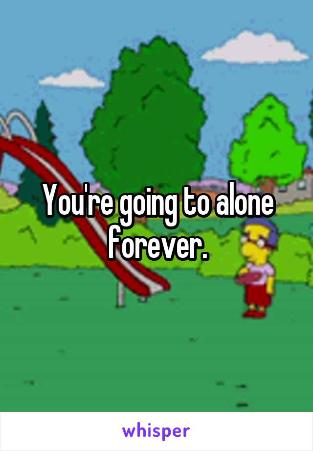 You're going to alone forever.