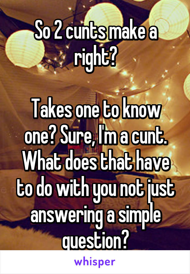 So 2 cunts make a right?

Takes one to know one? Sure, I'm a cunt.
What does that have to do with you not just answering a simple question?