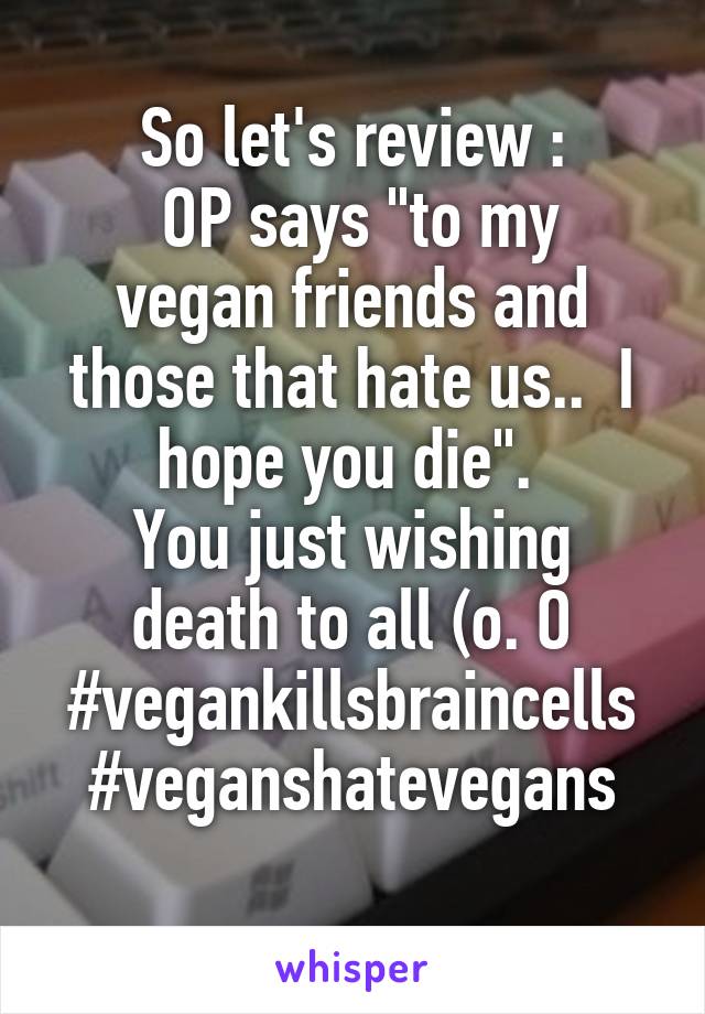 So let's review :
 OP says "to my vegan friends and those that hate us..  I hope you die". 
You just wishing death to all (o. O
#vegankillsbraincells
#veganshatevegans
