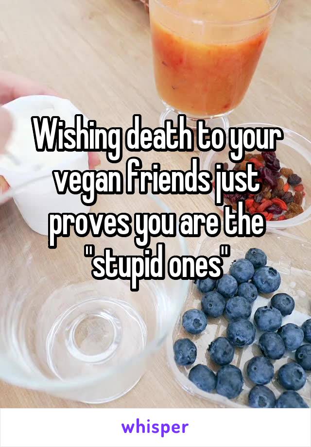 Wishing death to your vegan friends just proves you are the "stupid ones"
